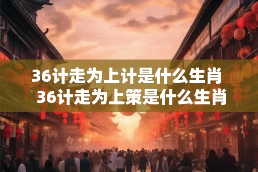 36计走为上计是什么生肖  36计走为上策是什么生肖