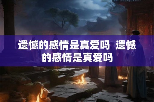 遗憾的感情是真爱吗  遗憾的感情是真爱吗