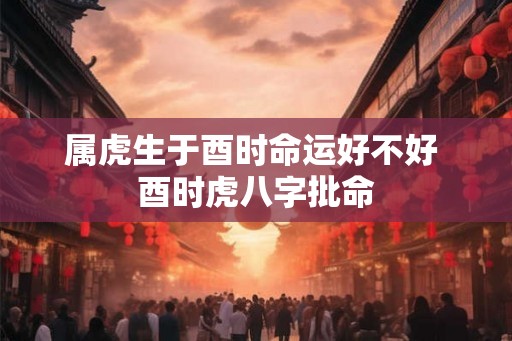 属虎生于酉时命运好不好 酉时虎八字批命 属虎生于酉时命运好不好 酉时虎八字批命