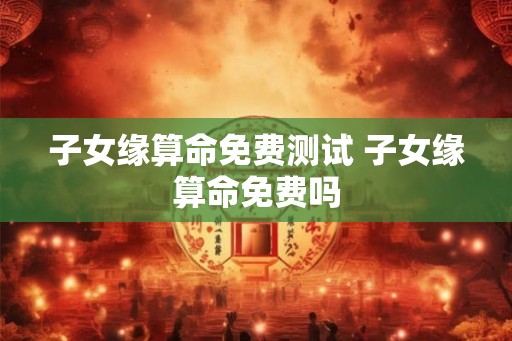 子女缘算命免费测试 子女缘算命免费吗