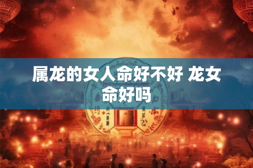 属龙的女人命好不好 龙女命好吗