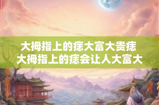 大拇指上的痣大富大贵痣 大拇指上的痣会让人大富大贵吗
