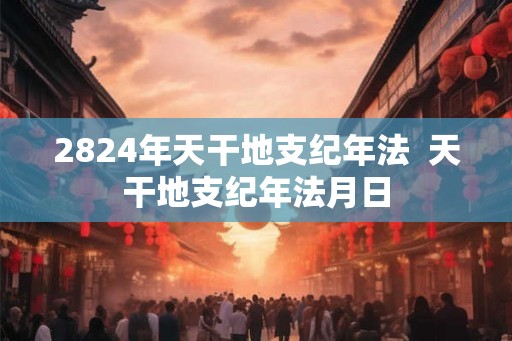 2824年天干地支纪年法  天干地支纪年法月日