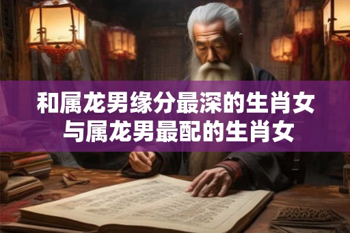 和属龙男缘分最深的生肖女 与属龙男最配的生肖女