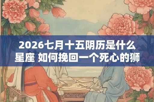2026七月十五阴历是什么星座 如何挽回一个死心的狮子座 2026七月十五阴历是什么星座 如何挽回一个死心的狮子座