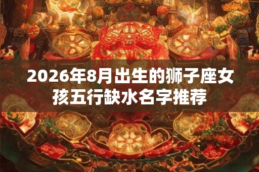 2026年8月出生的狮子座女孩五行缺水名字推荐 2026年8月出生的狮子座女孩五行缺水名字推荐