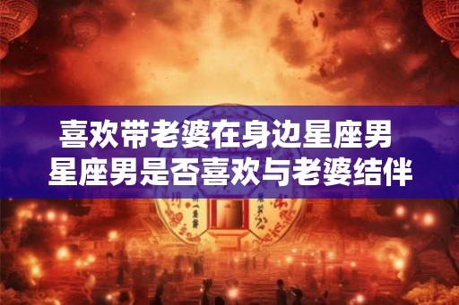 喜欢带老婆在身边星座男 星座男是否喜欢与老婆结伴