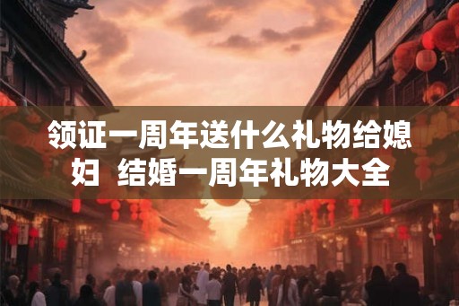 领证一周年送什么礼物给媳妇 结婚一周年礼物大全 领证一周年送什么礼物给媳妇 结婚一周年礼物大全
