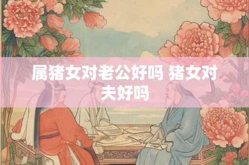 属猪女对老公好吗 猪女对夫好吗 属猪女对老公好吗 猪女对夫好吗
