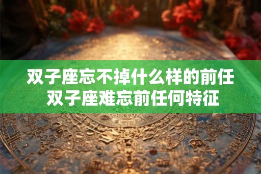双子座忘不掉什么样的前任 双子座难忘前任何特征 双子座忘不掉什么样的前任 双子座难忘前任何特征