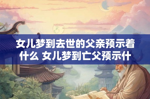 女儿梦到去世的父亲预示着什么 女儿梦到亡父预示什么 女儿梦到去世的父亲预示着什么 女儿梦到亡父预示什么
