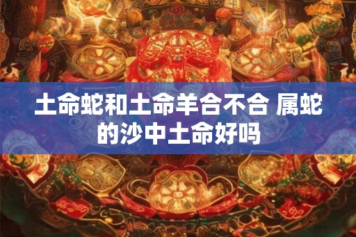 土命蛇和土命羊合不合 属蛇的沙中土命好吗 土命蛇和土命羊合不合 属蛇的沙中土命好吗