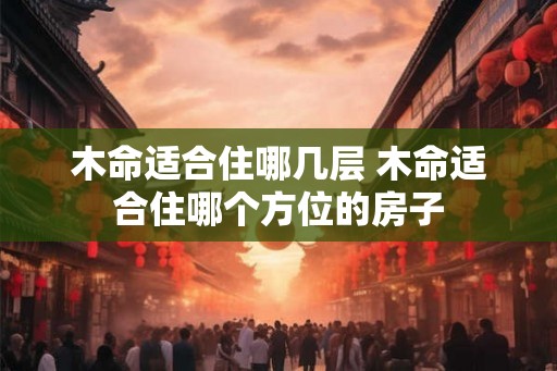木命适合住哪几层 木命适合住哪个方位的房子 木命适合住哪几层 木命适合住哪个方位的房子