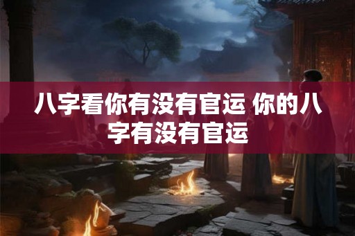 八字看你有没有官运 你的八字有没有官运