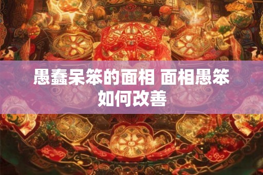 愚蠢呆笨的面相 面相愚笨如何改善