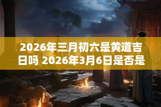 2026年三月初六是黄道吉日吗 2026年3月6日是否是黄道吉日 2026年三月初六是黄道吉日吗 2026年3月6日是否是黄道吉日