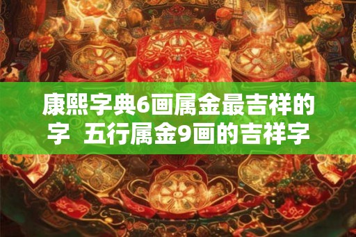 康熙字典6画属金最吉祥的字 五行属金9画的吉祥字 康熙字典6画属金最吉祥的字 五行属金9画的吉祥字