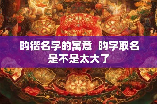 昀锴名字的寓意 昀字取名是不是太大了 昀锴名字的寓意 昀字取名是不是太大了