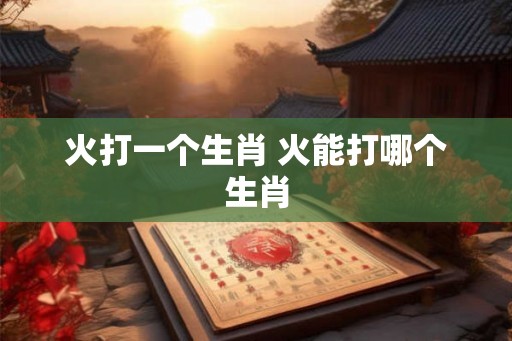火打一个生肖 火能打哪个生肖