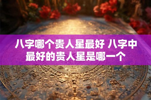 八字哪个贵人星最好 八字中最好的贵人星是哪一个