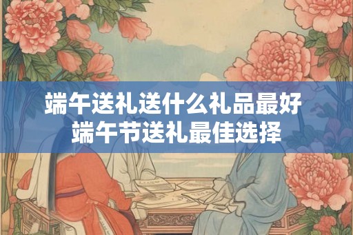 端午送礼送什么礼品最好 端午节送礼最佳选择