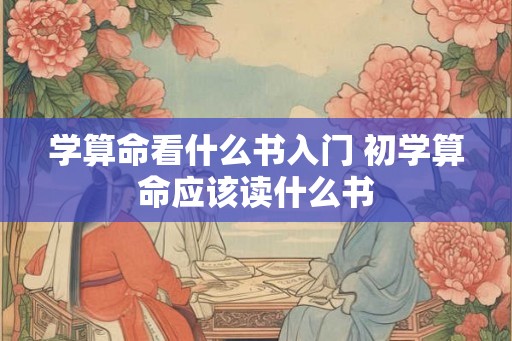 学算命看什么书入门 初学算命应该读什么书 学算命看什么书入门 初学算命应该读什么书
