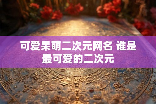 可爱呆萌二次元网名 谁是最可爱的二次元