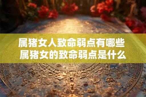属猪女人致命弱点有哪些 属猪女的致命弱点是什么
