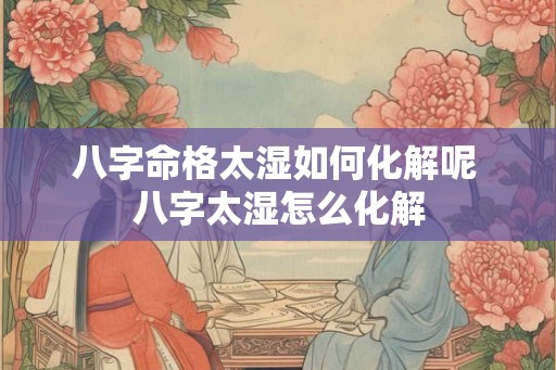 八字命格太湿如何化解呢 八字太湿怎么化解