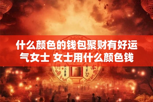 什么颜色的钱包聚财有好运气女士 女士用什么颜色钱包聚财吉祥
