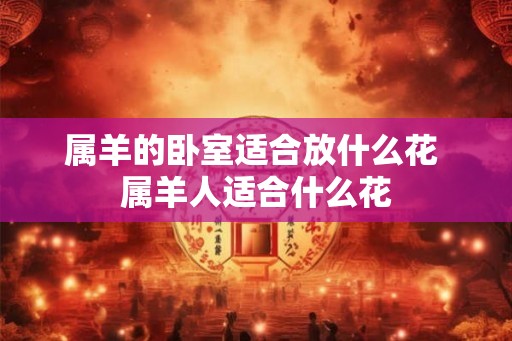 属羊的卧室适合放什么花 属羊人适合什么花 属羊的卧室适合放什么花 属羊人适合什么花
