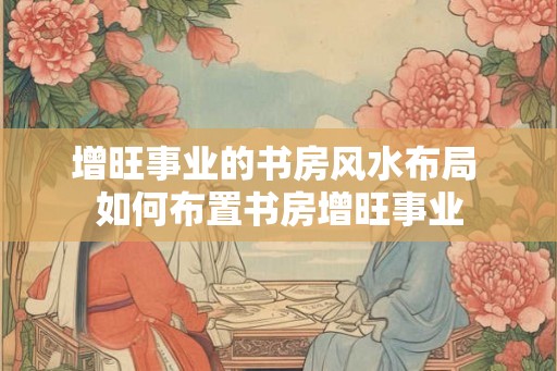 增旺事业的书房风水布局 如何布置书房增旺事业