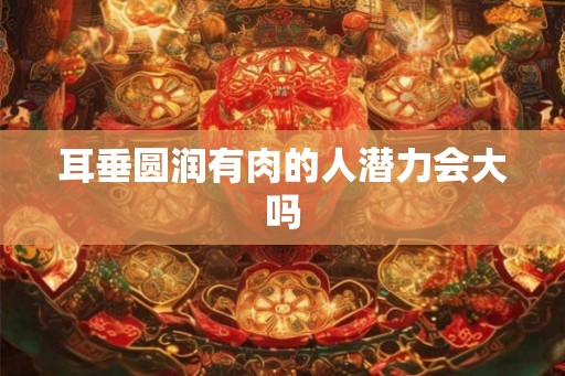 耳垂圆润有肉的人潜力会大吗