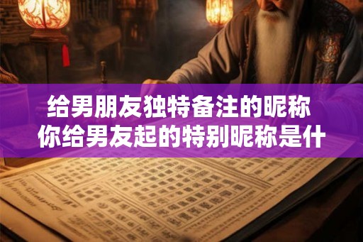给男朋友独特备注的昵称 你给男友起的特别昵称是什么