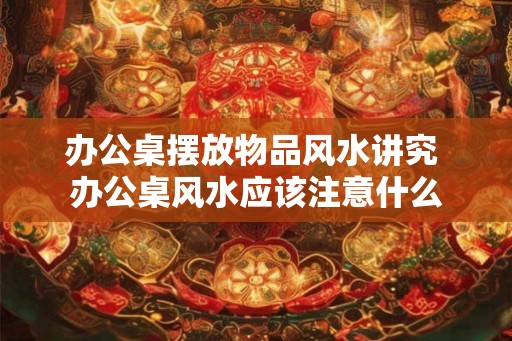 办公桌摆放物品风水讲究 办公桌风水应该注意什么 办公桌摆放物品风水讲究 办公桌风水应该注意什么