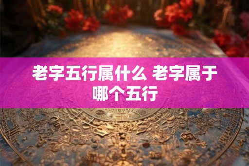 老字五行属什么 老字属于哪个五行