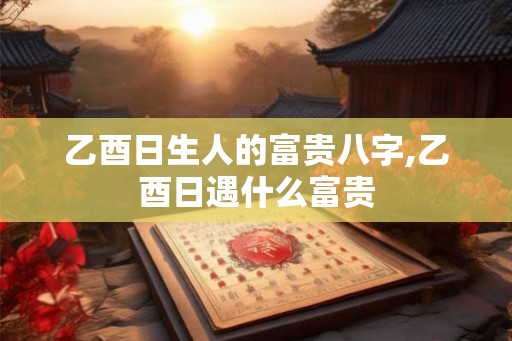 乙酉日生人的富贵八字,乙酉日遇什么富贵 乙酉日生人的富贵八字,乙酉日遇什么富贵