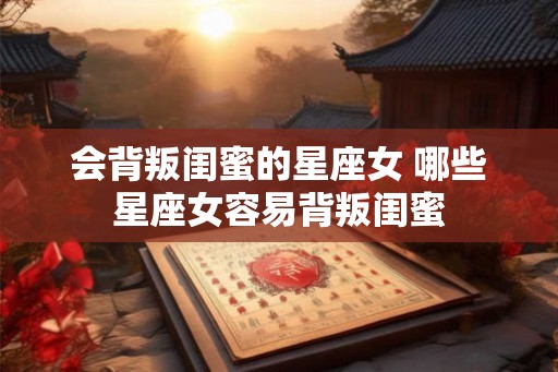 会背叛闺蜜的星座女 哪些星座女容易背叛闺蜜