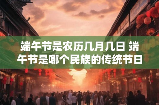 端午节是农历几月几日 端午节是哪个民族的传统节日 端午节是农历几月几日 端午节是哪个民族的传统节日