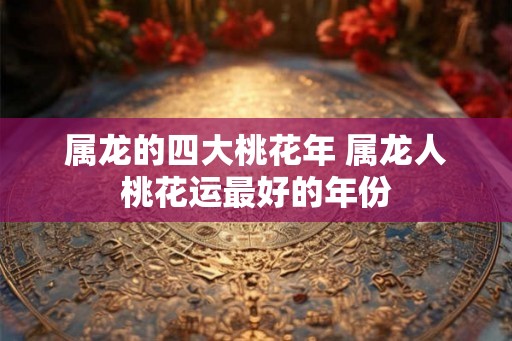 属龙的四大桃花年 属龙人桃花运最好的年份