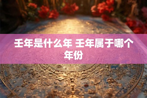 壬年是什么年 壬年属于哪个年份 壬年是什么年 壬年属于哪个年份