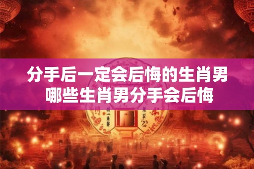 分手后一定会后悔的生肖男 哪些生肖男分手会后悔 分手后一定会后悔的生肖男 哪些生肖男分手会后悔