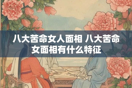 八大苦命女人面相 八大苦命女面相有什么特征