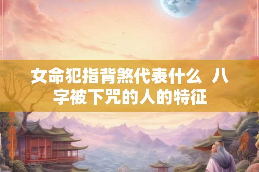 女命犯指背煞代表什么  八字被下咒的人的特征