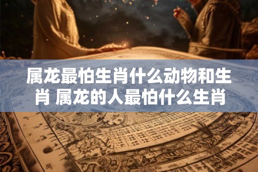 属龙最怕生肖什么动物和生肖 属龙的人最怕什么生肖 属龙最怕生肖什么动物和生肖 属龙的人最怕什么生肖