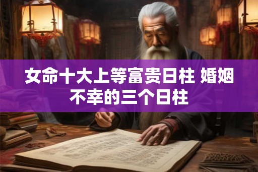女命十大上等富贵日柱 婚姻不幸的三个日柱 女命十大上等富贵日柱 婚姻不幸的三个日柱