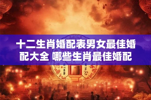 十二生肖婚配表男女最佳婚配大全 哪些生肖最佳婚配 十二生肖婚配表男女最佳婚配大全 哪些生肖最佳婚配