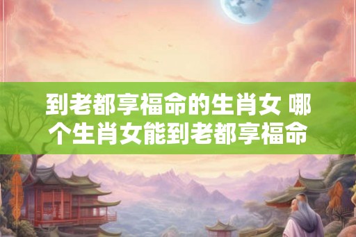 到老都享福命的生肖女 哪个生肖女能到老都享福命