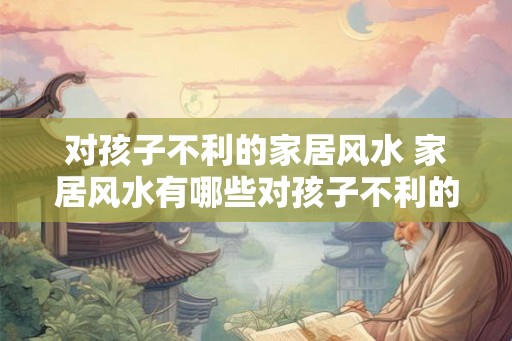 对孩子不利的家居风水 家居风水有哪些对孩子不利的影响