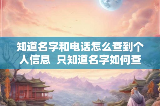 知道名字和电话怎么查到个人信息 只知道名字如何查个人信息 知道名字和电话怎么查到个人信息 只知道名字如何查个人信息